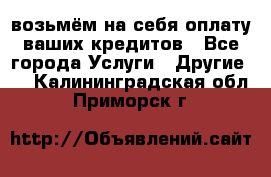 возьмём на себя оплату ваших кредитов - Все города Услуги » Другие   . Калининградская обл.,Приморск г.